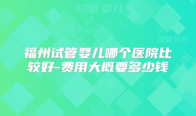 福州试管婴儿哪个医院比较好-费用大概要多少钱