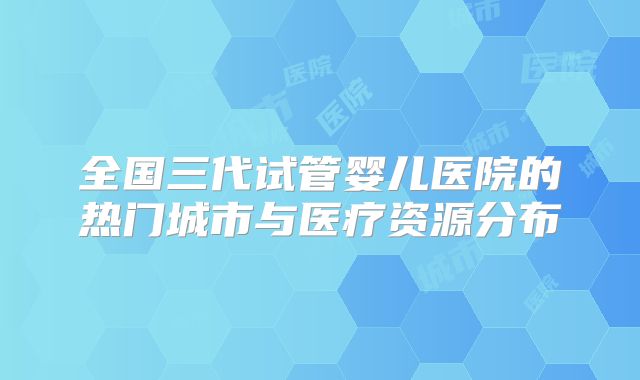 全国三代试管婴儿医院的热门城市与医疗资源分布