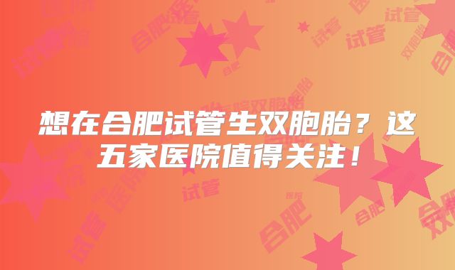 想在合肥试管生双胞胎？这五家医院值得关注！