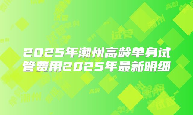 2025年潮州高龄单身试管费用2025年最新明细