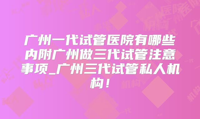 广州一代试管医院有哪些内附广州做三代试管注意事项_广州三代试管私人机构！