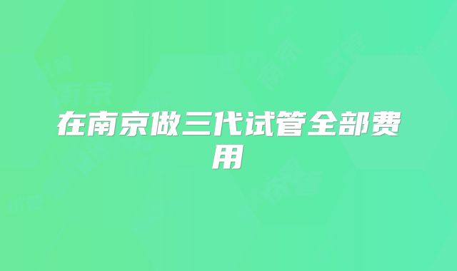 在南京做三代试管全部费用