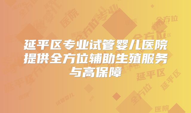 延平区专业试管婴儿医院提供全方位辅助生殖服务与高保障