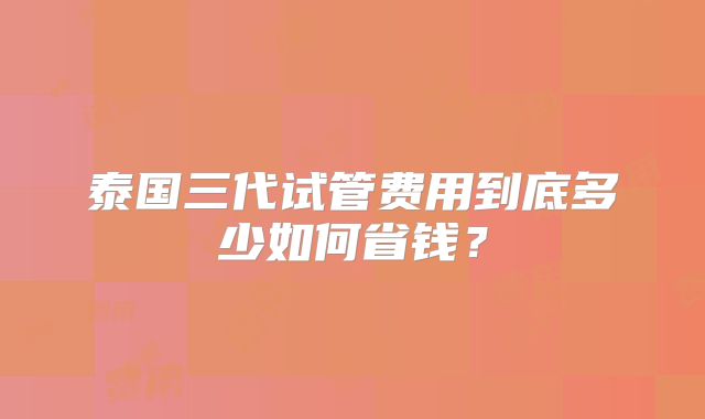 泰国三代试管费用到底多少如何省钱？