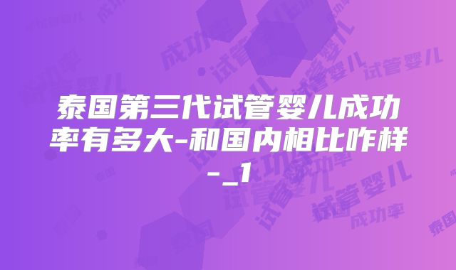 泰国第三代试管婴儿成功率有多大-和国内相比咋样-_1