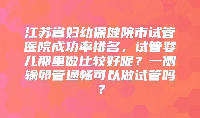 江苏省妇幼保健院市试管医院成功率排名,试管婴儿那里做比较好呢?一侧输卵管通畅可以做试管吗?