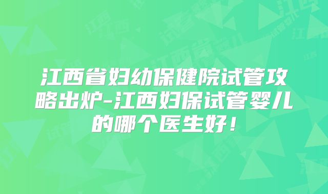 江西省妇幼保健院试管攻略出炉-江西妇保试管婴儿的哪个医生好!