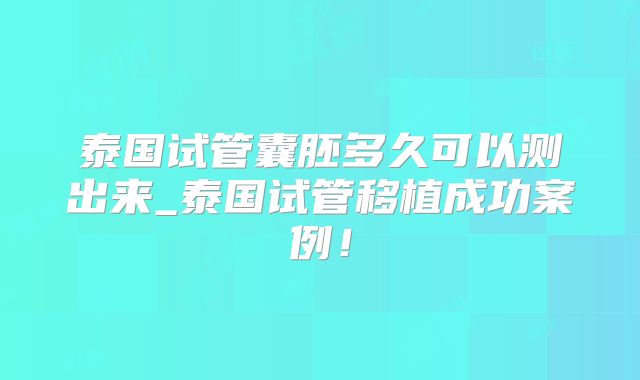 泰国试管囊胚多久可以测出来_泰国试管移植成功案例!