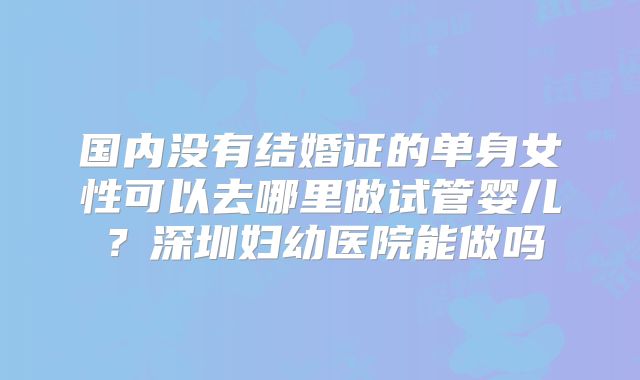 国内没有结婚证的单身女性可以去哪里做试管婴儿?深圳妇幼医院能做吗