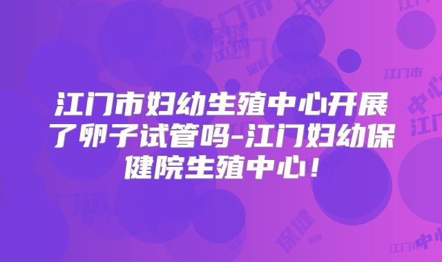 江门市妇幼生殖中心开展了卵子试管吗-江门妇幼保健院生殖中心!