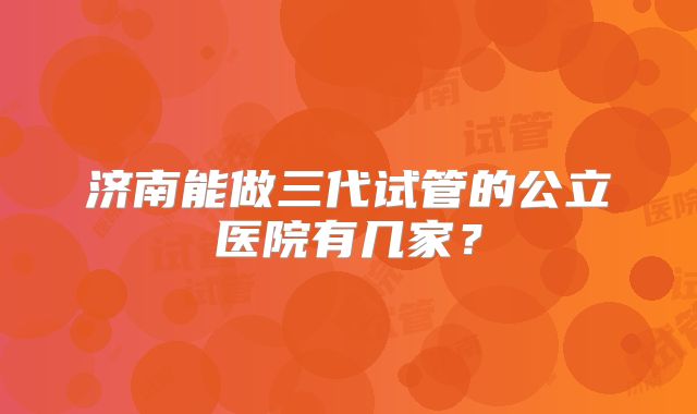 济南能做三代试管的公立医院有几家？