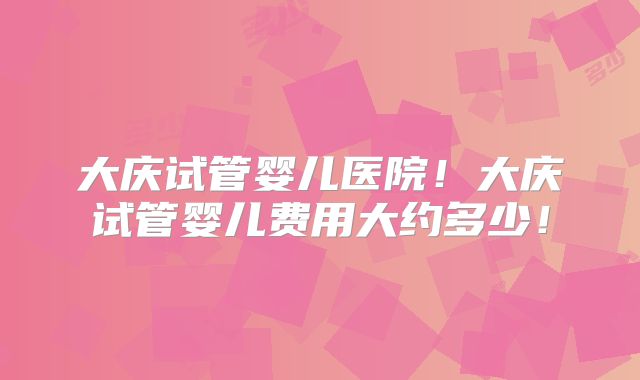 大庆试管婴儿医院！大庆试管婴儿费用大约多少！