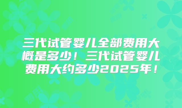三代试管婴儿全部费用大概是多少!三代试管婴儿费用大约多少2025年!
