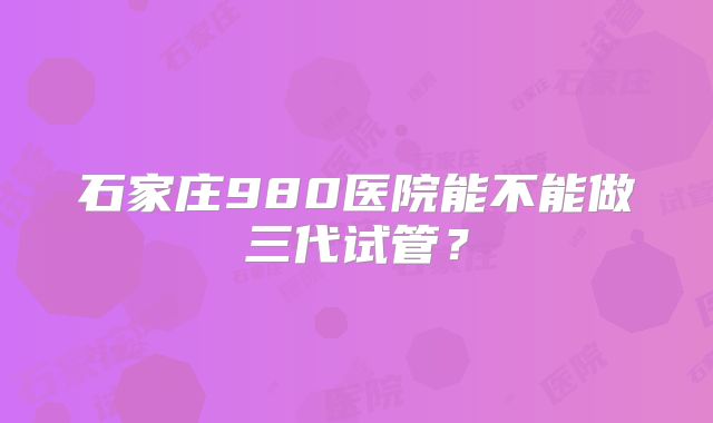 石家庄980医院能不能做三代试管?