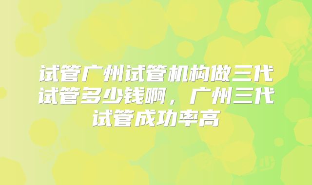 试管广州试管机构做三代试管多少钱啊,广州三代试管成功率高