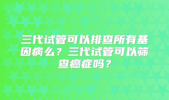 三代试管可以排查所有基因病么？三代试管可以筛查癌症吗？