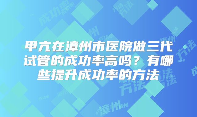 甲亢在漳州市医院做三代试管的成功率高吗？有哪些提升成功率的方法
