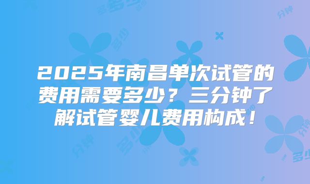 2025年南昌单次试管的费用需要多少？三分钟了解试管婴儿费用构成！