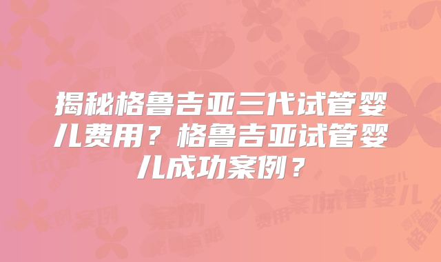 揭秘格鲁吉亚三代试管婴儿费用?格鲁吉亚试管婴儿成功案例?