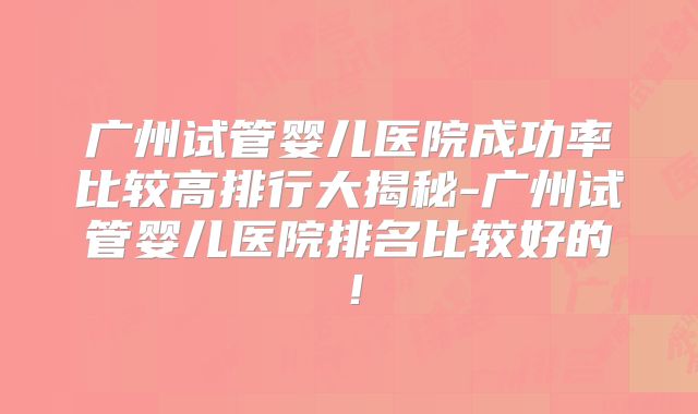 广州试管婴儿医院成功率比较高排行大揭秘-广州试管婴儿医院排名比较好的！