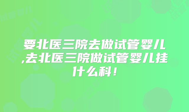要北医三院去做试管婴儿,去北医三院做试管婴儿挂什么科！
