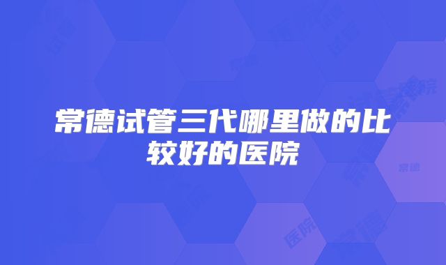 常德试管三代哪里做的比较好的医院