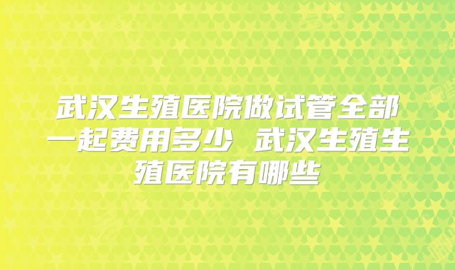 武汉生殖医院做试管全部一起费用多少 武汉生殖生殖医院有哪些