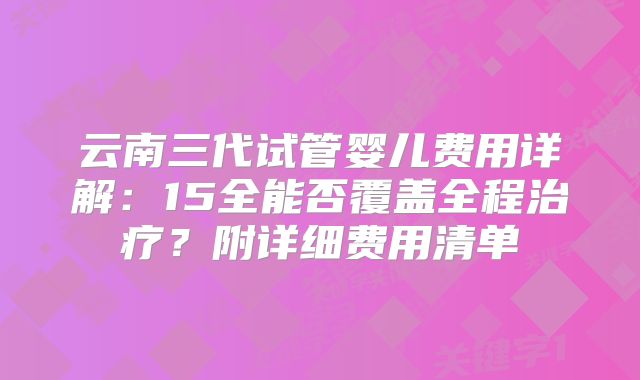 云南三代试管婴儿费用详解:15全能否覆盖全程治疗?附详细费用清单