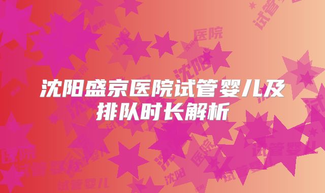 沈阳盛京医院试管婴儿及排队时长解析