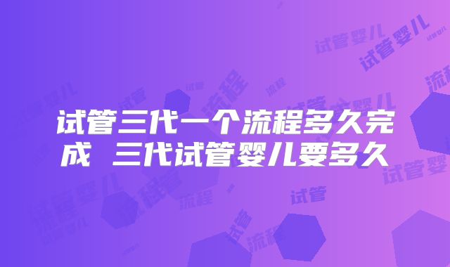 试管三代一个流程多久完成 三代试管婴儿要多久