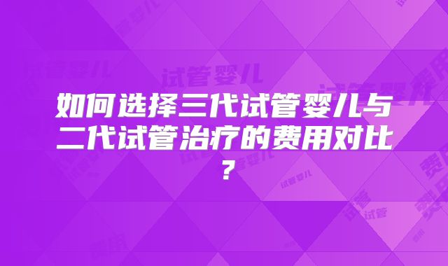 如何选择三代试管婴儿与二代试管治疗的费用对比？