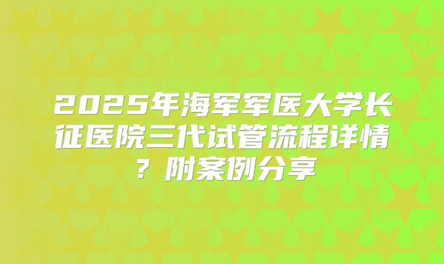 2025年海军军医大学长征医院三代试管流程详情？附案例分享