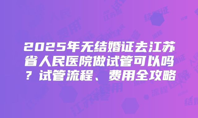 2025年无结婚证去江苏省人民医院做试管可以吗？试管流程、费用全攻略