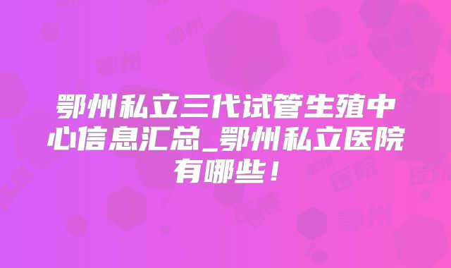 鄂州私立三代试管生殖中心信息汇总_鄂州私立医院有哪些!