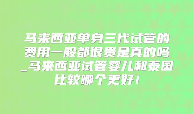 马来西亚单身三代试管的费用一般都很贵是真的吗_马来西亚试管婴儿和泰国比较哪个更好!
