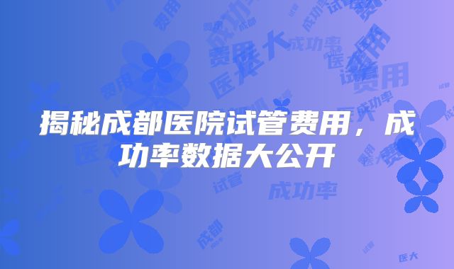 揭秘成都医院试管费用,成功率数据大公开