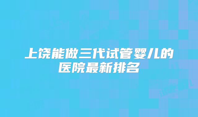上饶能做三代试管婴儿的医院最新排名