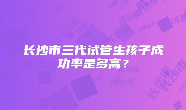 长沙市三代试管生孩子成功率是多高?