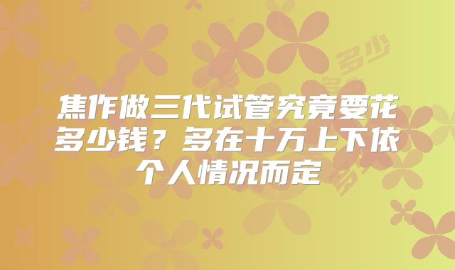 焦作做三代试管究竟要花多少钱？多在十万上下依个人情况而定