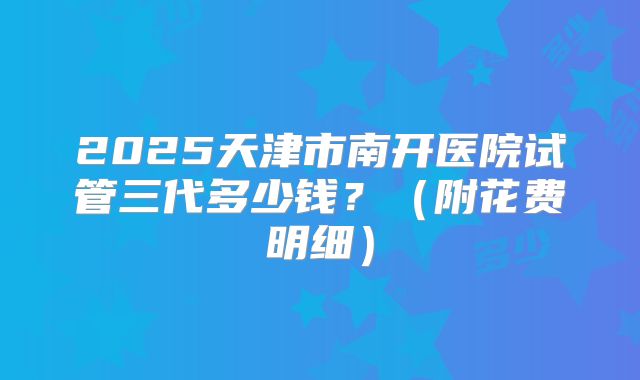 2025天津市南开医院试管三代多少钱?(附花费明细)
