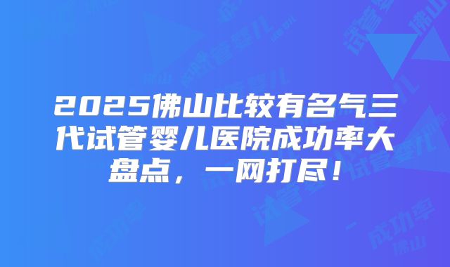 2025佛山比较有名气三代试管婴儿医院成功率大盘点，一网打尽！
