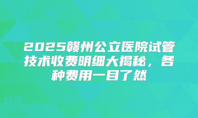 2025赣州公立医院试管技术收费明细大揭秘，各种费用一目了然