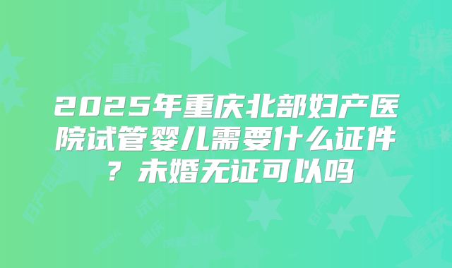2025年重庆北部妇产医院试管婴儿需要什么证件?未婚无证可以吗