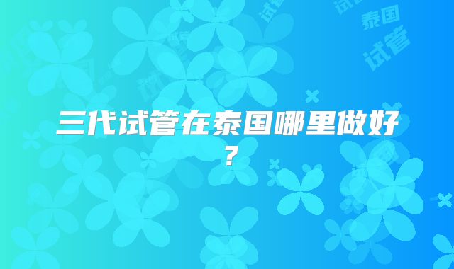 三代试管在泰国哪里做好?