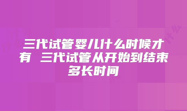 三代试管婴儿什么时候才有 三代试管从开始到结束多长时间