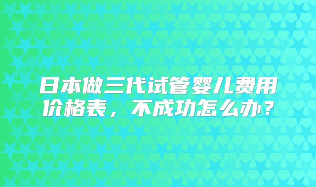 日本做三代试管婴儿费用价格表,不成功怎么办?