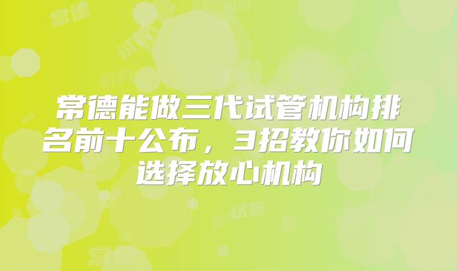 常德能做三代试管机构排名前十公布,3招教你如何选择放心机构