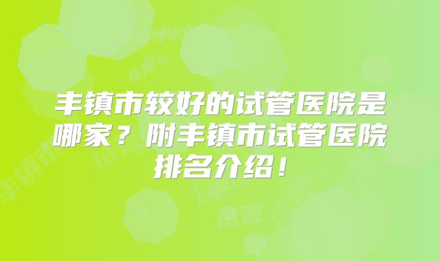 丰镇市较好的试管医院是哪家？附丰镇市试管医院排名介绍！