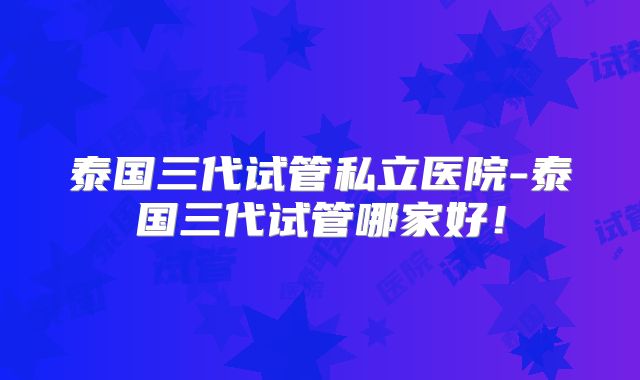 泰国三代试管私立医院-泰国三代试管哪家好！