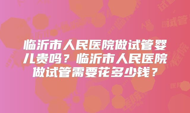 临沂市人民医院做试管婴儿贵吗？临沂市人民医院做试管需要花多少钱？